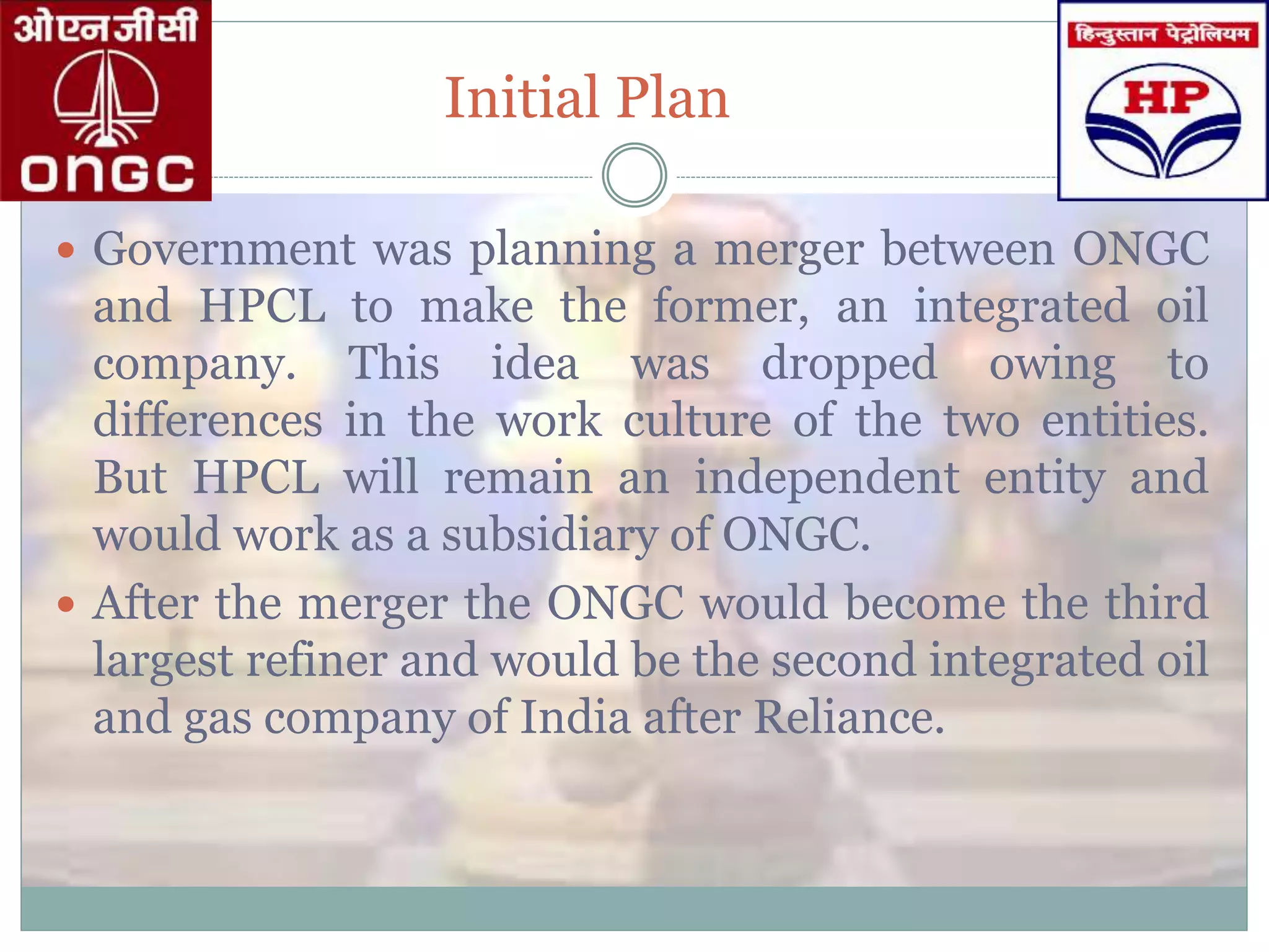 Initial Plan
 Government was planning a merger between ONGC
and HPCL to make the former, an integrated oil
company. This idea was dropped owing to
differences in the work culture of the two entities.
But HPCL will remain an independent entity and
would work as a subsidiary of ONGC.
 After the merger the ONGC would become the third
largest refiner and would be the second integrated oil
and gas company of India after Reliance.
 