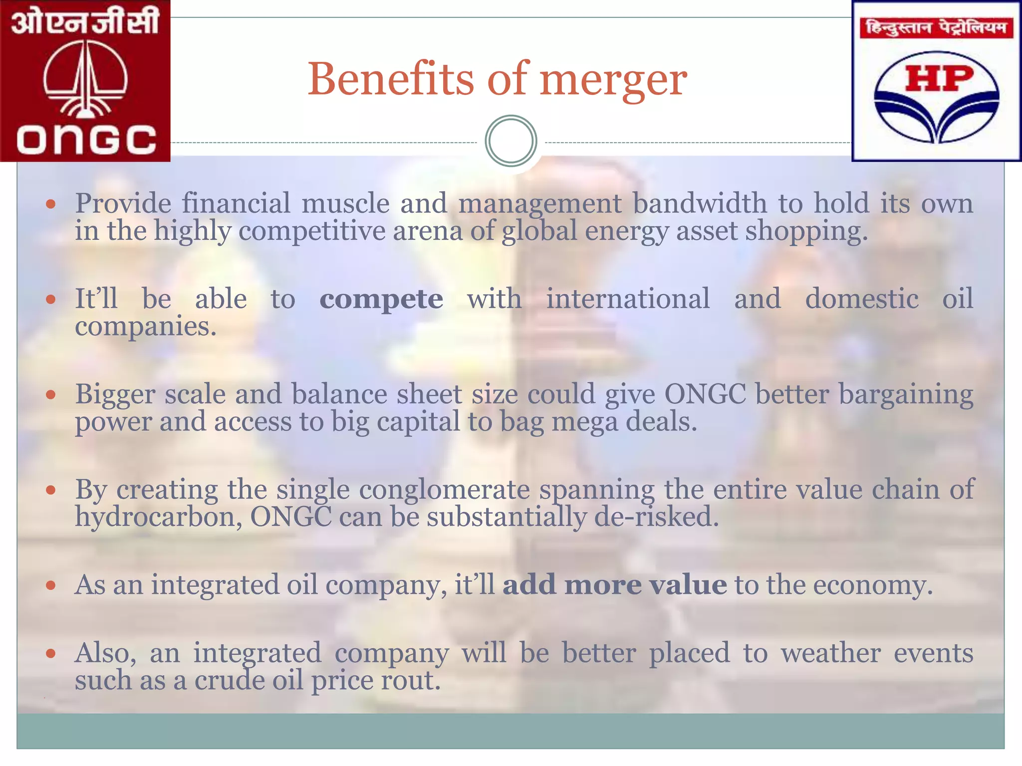 Benefits of merger
 Provide financial muscle and management bandwidth to hold its own
in the highly competitive arena of global energy asset shopping.
 It’ll be able to compete with international and domestic oil
companies.
 Bigger scale and balance sheet size could give ONGC better bargaining
power and access to big capital to bag mega deals.
 By creating the single conglomerate spanning the entire value chain of
hydrocarbon, ONGC can be substantially de-risked.
 As an integrated oil company, it’ll add more value to the economy.
 Also, an integrated company will be better placed to weather events
such as a crude oil price rout.
 
