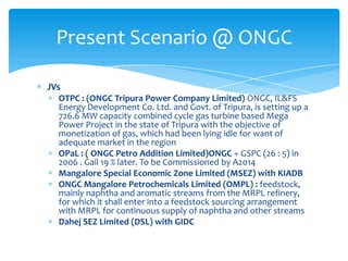 Present Scenario @ ONGC
JVs
OTPC : (ONGC Tripura Power Company Limited) ONGC, IL&FS
Energy Development Co. Ltd. and Govt. of Tripura, is setting up a
726.6 MW capacity combined cycle gas turbine based Mega
Power Project in the state of Tripura with the objective of
monetization of gas, which had been lying idle for want of
adequate market in the region
OPaL : ( ONGC Petro Addition Limited)ONGC + GSPC (26 : 5) in
2006 . Gail 19 % later. To be Commissioned by A2014
Mangalore Special Economic Zone Limited (MSEZ) with KIADB
ONGC Mangalore Petrochemicals Limited (OMPL) : feedstock,
mainly naphtha and aromatic streams from the MRPL refinery,
for which it shall enter into a feedstock sourcing arrangement
with MRPL for continuous supply of naphtha and other streams
Dahej SEZ Limited (DSL) with GIDC

 