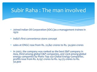 Subir Raha : The man involved

Joined Indian Oil Corporation (IOCL)as a management trainee in
1970
India’s first convenience store concept

sales at ONGC rose from Rs. 22,841 crores to Rs. 50,900 crores
In 2007, the company was ranked as the best E&P company in
Asia, third among global E&P companies, and 23rd among global
energy companies by Platts Top 250 Global Energy Companies.
profits rose from Rs. 6,197 crores to Rs. 14,175 crores to Rs.
50,900

 