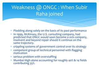 Weakness @ ONGC : When Subir
Raha joined
Plodding along solely on the basis of its past performance
In 1999, McKinsey, the U.S. consulting company, had
predicted that ONGC would soon become a sick company,
insolvent and beyond repair should it continue on the
same trajectory.
crippling systems of government control over its strategy
competent group of technical personnel with flagging
motivation
serious problem with overstaffing
Mumbai High alone accounting for roughly 40% & 14 fields
contributing 35%.

 