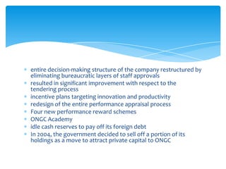 entire decision-making structure of the company restructured by
eliminating bureaucratic layers of staff approvals
resulted in significant improvement with respect to the
tendering process
incentive plans targeting innovation and productivity
redesign of the entire performance appraisal process
Four new performance reward schemes
ONGC Academy
idle cash reserves to pay off its foreign debt
In 2004, the government decided to sell off a portion of its
holdings as a move to attract private capital to ONGC

 