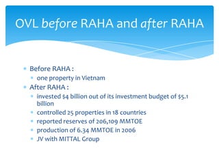 OVL before RAHA and after RAHA

Before RAHA :
one property in Vietnam

After RAHA :
invested $4 billion out of its investment budget of $5.1
billion
controlled 25 properties in 18 countries
reported reserves of 206,109 MMTOE
production of 6.34 MMTOE in 2006
JV with MITTAL Group

 