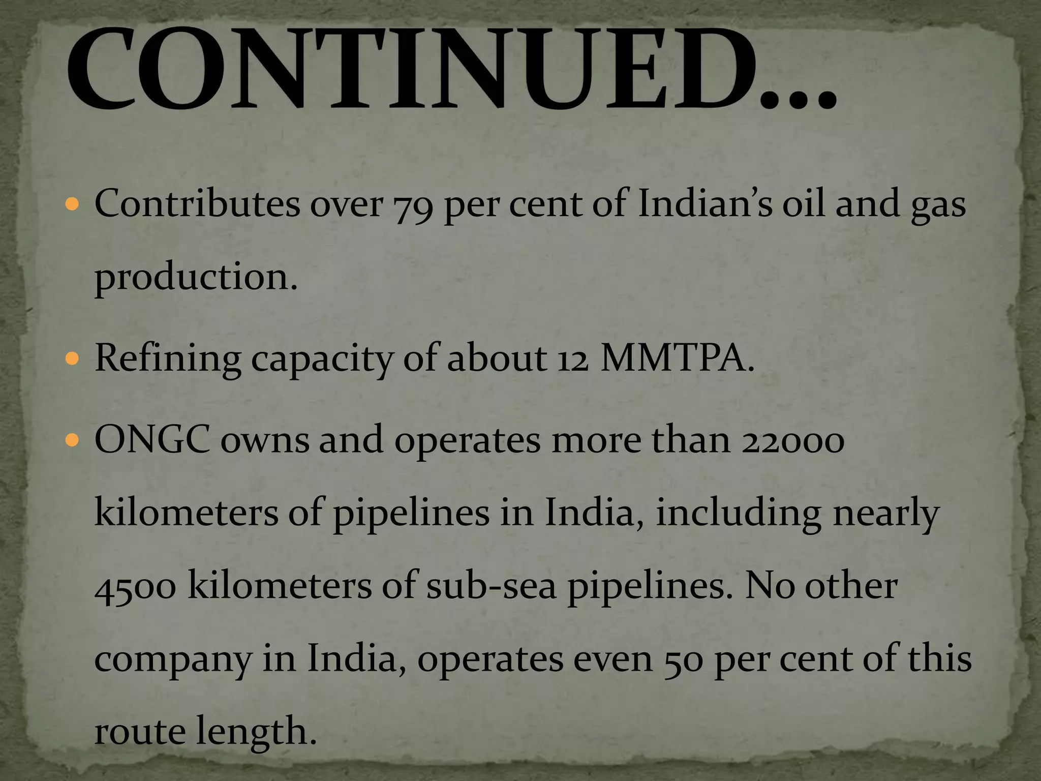 Contributes over 79 per cent of Indian’s oil and gas production.Refining capacity of about 12 MMTPA.ONGC owns and operates more than 22000 kilometers of pipelines in India, including nearly 4500 kilometers of sub-sea pipelines. No other company in India, operates even 50 per cent of this route length.CONTINUED…