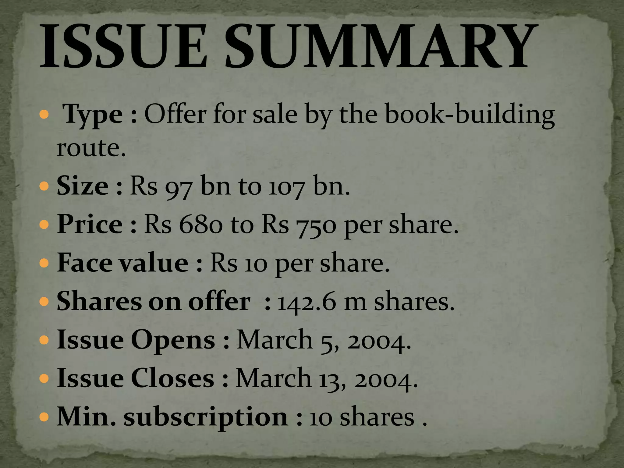  Type : Offer for sale by the book-building route.Size : Rs 97 bn to 107 bn.Price : Rs 680 to Rs 750 per share.Face value : Rs 10 per share.Shares on offer  : 142.6 m shares.Issue Opens : March 5, 2004.Issue Closes : March 13, 2004.Min. subscription : 10 shares .ISSUE SUMMARY