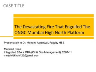 CASE TITLE The Devastating Fire That Engulfed The ONGC Mumbai High North Platform Presentation to Dr. Mandira Aggarwal, Faculty HSE Muzahid Khan Integrated BBA + MBA (Oil & Gas Management), 2007-11 muzahidkhan123@gmail.com 