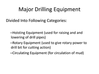 Major Drilling Equipment
Divided Into Following Categories:
–Hoisting Equipment (used for raising and and
lowering of drill pipes)
–Rotary Equipment (used to give rotary power to
drill bit for cutting action)
–Circulating Equipment (for circulation of mud)
 
