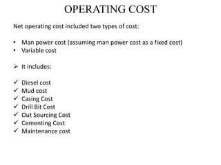 OPERATING COST
Net operating cost included two types of cost:
• Man power cost (assuming man power cost as a fixed cost)
• Variable cost
 It includes:
 Diesel cost
 Mud cost
 Casing Cost
 Drill Bit Cost
 Out Sourcing Cost
 Cementing Cost
 Maintenance cost
 