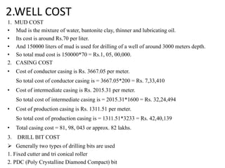 2.WELL COST
1. MUD COST
• Mud is the mixture of water, bantonite clay, thinner and lubricating oil.
• Its cost is around Rs.70 per liter.
• And 150000 liters of mud is used for drilling of a well of around 3000 meters depth.
• So total mud cost is 150000*70 = Rs.1, 05, 00,000.
2. CASING COST
• Cost of conductor casing is Rs. 3667.05 per meter.
So total cost of conductor casing is = 3667.05*200 = Rs. 7,33,410
• Cost of intermediate casing is Rs. 2015.31 per meter.
So total cost of intermediate casing is = 2015.31*1600 = Rs. 32,24,494
• Cost of production casing is Rs. 1311.51 per meter.
So total cost of production casing is = 1311.51*3233 = Rs. 42,40,139
• Total casing cost = 81, 98, 043 or approx. 82 lakhs.
3. DRILL BIT COST
 Generally two types of drilling bits are used
1. Fixed cutter and tri conical roller
2. PDC (Poly Crystalline Diamond Compact) bit
 