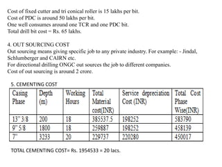 Cost of fixed cutter and tri conical roller is 15 lakhs per bit.
Cost of PDC is around 50 lakhs per bit.
One well consumes around one TCR and one PDC bit.
Total drill bit cost = Rs. 65 lakhs.
4. OUT SOURCING COST
Out sourcing means giving specific job to any private industry. For example: - Jindal,
Schlumberger and CAIRN etc.
For directional drilling ONGC out sources the job to different companies.
Cost of out sourcing is around 2 crore.
5. CEMENTING COST
TOTAL CEMENTING COST= Rs. 1954533 = 20 lacs.
 