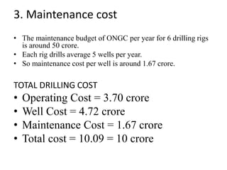3. Maintenance cost
• The maintenance budget of ONGC per year for 6 drilling rigs
is around 50 crore.
• Each rig drills average 5 wells per year.
• So maintenance cost per well is around 1.67 crore.
TOTAL DRILLING COST
• Operating Cost = 3.70 crore
• Well Cost = 4.72 crore
• Maintenance Cost = 1.67 crore
• Total cost = 10.09 = 10 crore
 