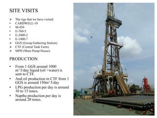 SITE VISITS
 The rigs that we have visited:
• CARDWELL-10
• M-450
• E-760-5
• E-2000-2
• E-1400-7
 GGS (Group Gathering Station)
 CTF (Central Tank Farm)
 MPH (Main Pump House)
PRODUCTION
• From 1 GGS around 1000
m^3/day liquid (oil +water) is
sent to CTF.
• And oil production in CTF from 1
GGS is around 150m^3/day
• LPG production per day is around
10 to 15 tones.
• Naptha production per day is
around 20 tones.
 