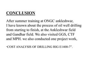After summer training at ONGC ankleshwar,
I have known about the process of oil well drilling
from starting to finish, at the Ankleshwar field
and Gandhar field. We also visited GGS, CTF
and MPH. we also conducted one project work,
“COST ANALYSIS OF DRILLING RIG E1400-7”.
CONCLUSION
 