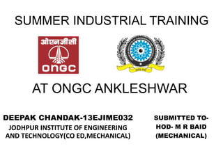 SUMMER INDUSTRIAL TRAINING
DEEPAK CHANDAK-13EJIME032
JODHPUR INSTITUTE OF ENGINEERING
AND TECHNOLOGY(CO ED,MECHANICAL)
AT ONGC ANKLESHWAR
SUBMITTED TO-
HOD- M R BAID
(MECHANICAL)
 
