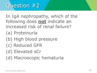 © 2016 Virginia Mason Medical Center
Question #2
In IgA nephropathy, which of the
following does not indicate an
increased risk of renal failure?
(a) Proteinuria
(b) High blood pressure
(c) Reduced GFR
(d) Elevated sCr
(d) Macroscopic hematuria
12
 
