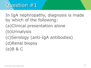 © 2016 Virginia Mason Medical Center
Question #1
In IgA nephropathy, diagnosis is made
by which of the following:
(a)Clinical presentation alone
(b)Urinalysis
(c)Serology (anti-IgA antibodies)
(d)Renal biopsy
(e)B & C
6
 