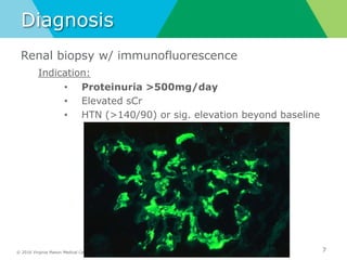 © 2016 Virginia Mason Medical Center
Diagnosis
Renal biopsy w/ immunofluorescence
Indication:
• Proteinuria >500mg/day
• Elevated sCr
• HTN (>140/90) or sig. elevation beyond baseline
7
 
