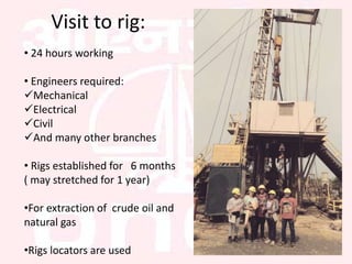 Visit to rig:
• 24 hours working
• Engineers required:
Mechanical
Electrical
Civil
And many other branches
• Rigs established for 6 months
( may stretched for 1 year)
•For extraction of crude oil and
natural gas
•Rigs locators are used
 