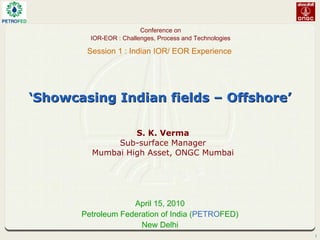 1
‘
‘Showcasing Indian fields
Showcasing Indian fields –
– Offshore
Offshore’
’
S. K. Verma
Sub-surface Manager
Mumbai High Asset, ONGC Mumbai
April 15, 2010
Petroleum Federation of India (PETROFED)
New Delhi
Conference on
IOR-EOR : Challenges, Process and Technologies
Session 1 : Indian IOR/ EOR Experience
 