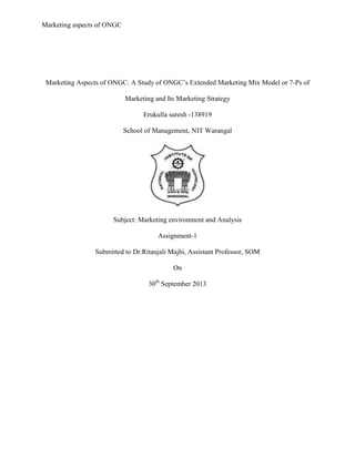 Marketing aspects of ONGC
Marketing Aspects of ONGC: A Study of ONGC’s Extended Marketing Mix Model or 7-Ps of
Marketing and Its Marketing Strategy
Erukulla suresh -138919
School of Management, NIT Warangal
Subject: Marketing environment and Analysis
Assignment-1
Submitted to Dr.Ritanjali Majhi, Assistant Professor, SOM
On
30th
September 2013
 