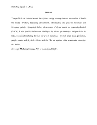 Marketing aspects of ONGC
Abstract
This profile is the essential source for top-level energy industry data and information. It details
the market structure, regulatory environment, infrastructure and provides historical and
forecasted statistics for each of the key sub-segments of oil and natural gas corporation limited
(ONGC). It also provides information relating to the oil and gas assets (oil and gas fields) in
India. Successful marketing depends on 7p’s of marketing – product, price, place, promotion,
people, process and physical evidence and the 7-Ps are together called as extended marketing
mix model .
Keywords: Marketing Strategy, 7-Ps of Marketing , ONGC .
 