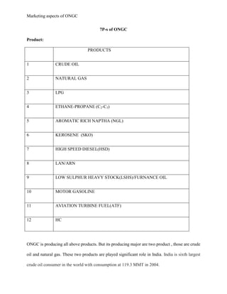 Marketing aspects of ONGC
7P-s of ONGC
Product:
PRODUCTS
1 CRUDE OIL
2 NATURAL GAS
3 LPG
4 ETHANE-PROPANE (C2-C3)
5 AROMATIC RICH NAPTHA (NGL)
6 KEROSENE (SKO)
7 HIGH SPEED DIESEL(HSD)
8 LAN/ARN
9 LOW SULPHUR HEAVY STOCK(LSHS)/FURNANCE OIL
10 MOTOR GASOLINE
11 AVIATION TURBINE FUEL(ATF)
12 HC
ONGC is producing all above products. But its producing major are two product , those are crude
oil and natural gas. These two products are played significant role in India. India is sixth largest
crude oil consumer in the world with consumption at 119.3 MMT in 2004.
 