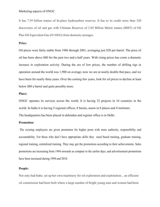 Marketing aspects of ONGC
It has 7.59 billion tonnes of In-place hydrocarbon reserves. It has to its credit more than 320
discoveries of oil and gas with Ultimate Reserves of 2.69 Billion Metric tonnes (BMT) of Oil
Plus Oil Equivalent Gas (O+OEG) from domestic acreages.
Price:
Oil prices were fairly stable from 1986 through 2001, averaging just $20 per barrel. The price of
oil has been above $80 for the past two and a half years. With rising prices has come a dramatic
increase in exploration activity. During the era of low prices, the number of drilling rigs in
operation around the world was 1,900 on average; now we are at nearly double that pace, and we
have been for nearly three years. Over the coming few years, look for oil prices to decline at least
below $80 a barrel and quite possibly more.
Place:
ONGC operates its services across the world. It is having 32 projects in 16 countries in the
world. In India it is having 5 regional offices, 8 basins, assets in 8 places and 4 institutes.
The headquarters has been placed in dehradun and register office is in Delhi.
Promotion:
The existing employees are given promotion for higher posts with more authority, responsibility and
accountability. For those who don’t have appropriate skills they need based training, graduate training,
regional training, centralized training. They may get the promotions according to their achievements. Sales
promotions are increasing from 1994 onwards as compare to the earlier days, and advertisement promotions
have been increased during 1994 and 2010.
People:
Not only had India .set up her own machinery for oil exploration and exploitation... an efficient
oil commission had been built where a large number of bright young men and women had been
 