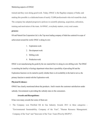 Marketing aspects of ONGC
trained and they were doing good work. Today, ONGC is the flagship company of India; and
making this possible is a dedicated team of nearly 33,000 professionals who toil round the clock.
The company has adopted progressive policies in scientific planning, acquisition, utilization,
training and motivation of the team. At ONGC, everybody matters, every soul counts.
process:
Oil and Natural Gas Corporation Ltd. is the Top most leading company of India has scattered its scope of
achievement around the world. ONGC is doing its own
1. Exploration work
2. Development work
3. Drilling work
4. Production work
ONGC is not manufacturing the goods by the raw material but it is doing its own drilling work. The ONGC
is searching the land by is Geology department where there is possibility of prevailing Oil and the
Exploration function is to be started to justify whether there is oil availability in the land or not so, the
primary function is started with the Exploration work.
Physical Evidence:
ONGC has clearly mentioned about the products. And it meets the customer satisfaction under
subsidy. Government is providing the subsidy rates to the consumers.
Awards and Recognitions:
It has won many awards but some of them are
 The Company won Petrified Oil & Gas Industry Awards 2011 in three categories -
"Environmental Sustainability: Company of the Year", "Human Resource Management:
Company of the Year" and "Innovator of the Year: Team (Won by IOGPT)".
 