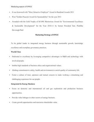 Marketing aspects of ONGC
 It was bestowed with "Most Attractive Employer" Award in Randstad Awards 2011
 Won "Golden Peacock Award for Sustainability" for the year 2011
 Awarded with the Gold Trophy of SCOPE Meritorious Award for "Environmental Excellence
& Sustainable Development" for the Year 2010-11 by former President Smt. Pratibha
Devisingh Patil
Marketing Strategy of ONGC
To be global leader in integrated energy business through sustainable growth, knowledge
excellence and exemplary governance practices.
World Class
 Dedicated to excellence by leveraging competitive advantages in R&D and technology with
involved people.
 Imbibe high standards of business ethics and organizational values.
 Abiding commitment to safety, health and environment to enrich quality of community life.
 Foster a culture of trust, openness and mutual concern to make working a stimulating and
challenging experience for our people.
Integrated In Energy Business
 Focus on domestic and international oil and gas exploration and production business
opportunities.
 Provide value linkages in other sectors of energy business.
 Create growth opportunities and maximize shareholder value.
 