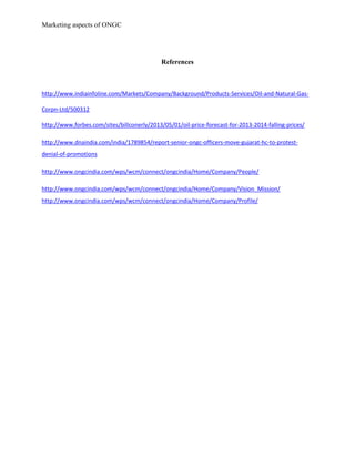 Marketing aspects of ONGC
References
http://www.indiainfoline.com/Markets/Company/Background/Products-Services/Oil-and-Natural-Gas-
Corpn-Ltd/500312
http://www.forbes.com/sites/billconerly/2013/05/01/oil-price-forecast-for-2013-2014-falling-prices/
http://www.dnaindia.com/india/1789854/report-senior-ongc-officers-move-gujarat-hc-to-protest-
denial-of-promotions
http://www.ongcindia.com/wps/wcm/connect/ongcindia/Home/Company/People/
http://www.ongcindia.com/wps/wcm/connect/ongcindia/Home/Company/Vision_Mission/
http://www.ongcindia.com/wps/wcm/connect/ongcindia/Home/Company/Profile/
 