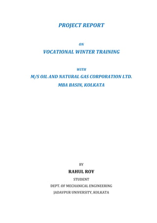 PROJECT	REPORT	
	
ON	
VOCATIONAL	WINTER	TRAINING	
	
WITH	
M/S	OIL	AND	NATURAL	GAS	CORPORATION	LTD.	
MBA	BASIN,	KOLKATA	
	
	
	
	
	
	
	
	
	
	
	
BY	
RAHUL	ROY	
STUDENT	
DEPT.	OF	MECHANICAL	ENGINEERING	
JADAVPUR	UNIVERSITY,	KOLKATA	
	
	
 