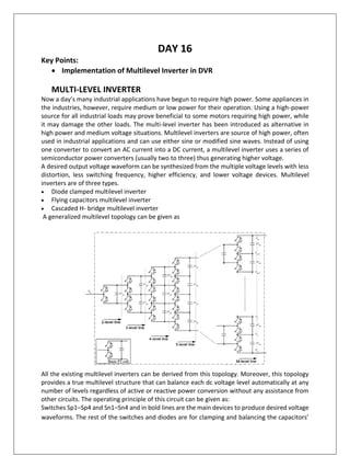 DAY 16
Key Points:
• Implementation of Multilevel Inverter in DVR
MULTI-LEVEL INVERTER
Now a day’s many industrial applications have begun to require high power. Some appliances in
the industries, however, require medium or low power for their operation. Using a high-power
source for all industrial loads may prove beneficial to some motors requiring high power, while
it may damage the other loads. The multi-level inverter has been introduced as alternative in
high power and medium voltage situations. Multilevel inverters are source of high power, often
used in industrial applications and can use either sine or modified sine waves. Instead of using
one converter to convert an AC current into a DC current, a multilevel inverter uses a series of
semiconductor power converters (usually two to three) thus generating higher voltage.
A desired output voltage waveform can be synthesized from the multiple voltage levels with less
distortion, less switching frequency, higher efficiency, and lower voltage devices. Multilevel
inverters are of three types.
• Diode clamped multilevel inverter
• Flying capacitors multilevel inverter
• Cascaded H- bridge multilevel inverter
A generalized multilevel topology can be given as
All the existing multilevel inverters can be derived from this topology. Moreover, this topology
provides a true multilevel structure that can balance each dc voltage level automatically at any
number of levels regardless of active or reactive power conversion without any assistance from
other circuits. The operating principle of this circuit can be given as:
Switches Sp1–Sp4 and Sn1–Sn4 and in bold lines are the main devices to produce desired voltage
waveforms. The rest of the switches and diodes are for clamping and balancing the capacitors’
 