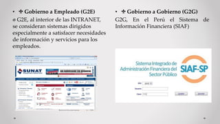 • Gobierno a Empleado (G2E)
G2E, al interior de las INTRANET,
se consideran sistemas dirigidos
especialmente a satisfacer necesidades
de información y servicios para los
empleados.
• Gobierno a Gobierno (G2G)
G2G, En el Perú el Sistema de
Información Financiera (SIAF)
 