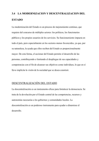 3.4 LA MODERNIZACION Y DESCENTRALIZACION DEL
ESTADO
La modernización del Estado es un proceso de mejoramiento continuo, que
requiere del concurso de múltiples actores: los políticos, los funcionarios
públicos y los propios usuarios de los servicios. Su funcionamiento impacta en
todo el país, pero especialmente en los sectores menos favorecidos, ya que, por
su naturaleza, la ayuda que ellos reciben del Estado es proporcionalmente
mayor. De esta forma, el accionar del Estado permite el desarrollo de las
personas, contribuyendo o limitando el despliegue de sus capacidades y
competencias con el fin de alcanzar sus objetivos como individuos, lo que en sí
lleva implícita la visión de la sociedad que se desea construir.
DESCENTRALIZACIÓN DEL ESTADO
La descentralización es un instrumento eficaz para fortalecer la democracia. Se
trata de la devolución por el Estado central de las competencias, recursos y
autonomías necesarias a los gobiernos y comunidades locales. La
descentralización es un poderoso instrumento para ayudar a dinamizar el
desarrollo.
 