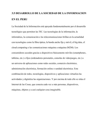 3.5 DESARROLLO DE LA SOCIEDAD DE LA INFORMACION
EN EL PERU
La Sociedad de la Información está apoyada fundamentalmente por el desarrollo
tecnológico que permiten las TIC. Las tecnologías de la información, la
informática, la comunicación o las telecomunicaciones brillan en la actualidad
con tecnologías como la fibra óptica, la banda ancha fija y móvil, el big data, el
cloud computing o las comunicaciones máquina a máquina (M2M). Los
consumidores acceden gracias a dispositivos básicamente móviles (smartphones,
tabletas, etc.) o fijos (ordenadores personales, consolas de videojuegos, etc.) a
un universo de aplicaciones como redes sociales, comercio electrónico,
administración electrónica, formación online o sanidad electrónica. Esta
combinación de redes, tecnologías, dispositivos y aplicaciones virtualiza las
actividades y digitaliza las organizaciones. Y por encima de todo ello se sitúa el
Internet de las Cosas, que conecta cada vez a más personas, dispositivos,
máquinas, objetos y a casi cualquier cosa imaginable.
 