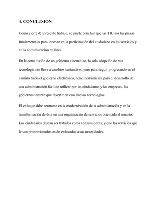 4. CONCLUSION
Como cierre del presente trabajo, se puede concluir que las TIC son las piezas
fundamentales para innovar en la participación del ciudadano en los servicios y
en la administración en línea.
En la constitución de un gobierno electrónico, la sola adopción de esta
tecnología nos lleva a cambios sustantivos, pero para seguir progresando en el
camino hacia el gobierno electrónico, como herramienta para el desarrollo de
una administración fácil de utilizar por los ciudadanos y las empresas, los
gobiernos tendrán que invertir en esas nuevas tecnologías.
El enfoque debe centrarse en la modernización de la administración y en la
transformación de ésta en una organización de servicios orientada al usuario.
Los ciudadanos desean ser tratados como consumidores, y que los servicios que
le son proporcionados estén enfocados a sus necesidades.
 