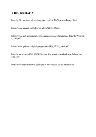 5. BIBLIOGRAFIA
http://gobiernoelectronicope.blogspot.com/2013/07/que-es-el-ongei.html
https://www.ecured.cu/Gobierno_electr%C3%B3nico
https://www.gobiernodigital.gob.pe/capacitaciones/Programas_docu/40/Program
a_282.pdf
https://www.gobiernodigital.gob.pe/docs/ISO_27001_v011.pdf
http://www.temas.cl/2011/07/07/modernizacion-del-estado-de-que-hablamos-
esta-vez/
http://www.informeticplus.com/que-es-la-sociedad-de-la-informacion
 
