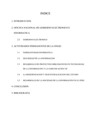 INDICE
1. INTRODUCCION
2. OFICINA NACIONAL DE GOBIERNO ELECTRONICO E
INFORMATICA
2.1 GOBIERNO ELECTRONICO
3. ACTIVIDADES PERMANENTES DE LA ONGEI
3.1 NORMATIVIDAD INFORMATICA
3.2 SEGURIDAD DE LA INFORMACION
3.3 DESARROLLO DE PROYECTOS EMBLEMATICOS EN TECNOLOGIAS
DE LA INFORMACION Y LA COMUNICACIÓN TIC
3.4 LA MODERNIZACION Y DESCENTRALIZACION DEL ESTADO
3.5 DESARROLLO DE LA SOCIEDAD DE LA INFORMACION EN EL PERU
4. CONCLUSION
5. BIBLIOGRAFIA
 