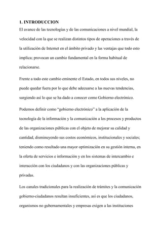 1. INTRODUCCION
El avance de las tecnologías y de las comunicaciones a nivel mundial, la
velocidad con la que se realizan distintos tipos de operaciones a través de
la utilización de Internet en el ámbito privado y las ventajas que todo esto
implica; provocan un cambio fundamental en la forma habitual de
relacionarse.
Frente a todo este cambio eminente el Estado, en todos sus niveles, no
puede quedar fuera por lo que debe adecuarse a las nuevas tendencias,
surgiendo así lo que se ha dado a conocer como Gobierno electrónico.
Podemos definir como “gobierno electrónico” a la aplicación de la
tecnología de la información y la comunicación a los procesos y productos
de las organizaciones públicas con el objeto de mejorar su calidad y
cantidad, disminuyendo sus costos económicos, institucionales y sociales;
teniendo como resultado una mayor optimización en su gestión interna, en
la oferta de servicios e información y en los sistemas de intercambio e
interacción con los ciudadanos y con las organizaciones públicas y
privadas.
Los canales tradicionales para la realización de trámites y la comunicación
gobierno-ciudadanos resultan insuficientes, así es que los ciudadanos,
organismos no gubernamentales y empresas exigen a las instituciones
 