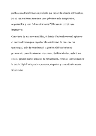 públicas una transformación profunda que mejore la relación entre ambos,
y a su vez presionan para tener unos gobiernos más transparentes,
responsables, y unas Administraciones Públicas más receptivas e
interactivas.
Consciente de esta nueva realidad, el Estado Nacional comenzó a planear
el marco adecuado para impulsar el uso intensivo de estas nuevas
tecnologías, a fin de optimizar así la gestión pública de manera
permanente, permitiendo entre otras cosas, facilitar trámites, reducir sus
costos, generar nuevos espacios de participación, como así también reducir
la brecha digital incluyendo a personas, empresas y comunidades menos
favorecidas.
 