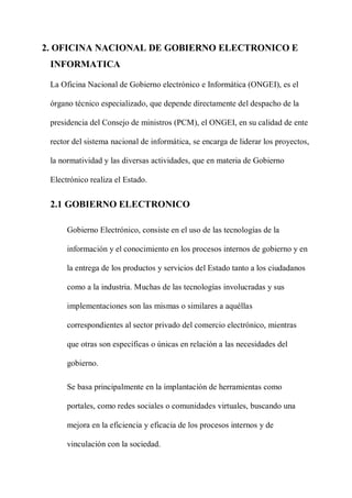 2. OFICINA NACIONAL DE GOBIERNO ELECTRONICO E
INFORMATICA
La Oficina Nacional de Gobierno electrónico e Informática (ONGEI), es el
órgano técnico especializado, que depende directamente del despacho de la
presidencia del Consejo de ministros (PCM), el ONGEI, en su calidad de ente
rector del sistema nacional de informática, se encarga de liderar los proyectos,
la normatividad y las diversas actividades, que en materia de Gobierno
Electrónico realiza el Estado.
2.1 GOBIERNO ELECTRONICO
Gobierno Electrónico, consiste en el uso de las tecnologías de la
información y el conocimiento en los procesos internos de gobierno y en
la entrega de los productos y servicios del Estado tanto a los ciudadanos
como a la industria. Muchas de las tecnologías involucradas y sus
implementaciones son las mismas o similares a aquéllas
correspondientes al sector privado del comercio electrónico, mientras
que otras son específicas o únicas en relación a las necesidades del
gobierno.
Se basa principalmente en la implantación de herramientas como
portales, como redes sociales o comunidades virtuales, buscando una
mejora en la eficiencia y eficacia de los procesos internos y de
vinculación con la sociedad.
 