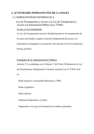 3. ACTIVIDADES PERMANENTES DE LA ONGEI
3.1 NORMATIVIDAD INFORMATICA
Ley de Transparencia y Acceso a la Ley de Transparencia y
Acceso a la Información Pública (Ley 27806)
La ley y La Constitución
La Ley de Transparencia tiene por finalidad promover la transparencia de
los actos del Estado y regular el derecho fundamental del acceso a la
información consagrado en el numeral 5 del Artículo 2º de la Constitución
Política del Perú.
Entidades de la Administración Pública
Artículo 2º Las señaladas en el Artículo 1º del Título Preliminar de la Ley
de Procedimiento Administrativo General, General, Ley Nº 27444. Esto
es:
Poder Ejecutivo, incluyendo Ministerios y OPD.
Poder Legislativo
Poder Judicial.
Gobiernos Regionales y Locales
Organismos a los que la Constitución le confiere autonomía.
 