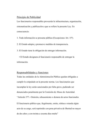 Principio de Publicidad
Los funcionarios responsables proveerán la infraestructura, organización,
sistematización y publicación a que se refiere la presente Ley. En
consecuencia:
1. Toda información se presume pública (Excepciones Art. 15º).
2. El Estado adopta y promueve medidas de transparencia.
3. El Estado tiene la obligación de entregar información.
• El Estado designara al funcionario responsable de entregar la
información.
Responsabilidades y Sanciones
Todas las entidades de la Administración Pública quedan obligadas a
cumplir lo estipulado en la presente norma. Los funcionarios que
incumplan la ley serán sancionados por falta grave, pudiendo ser
denunciados penalmente por la Comisión de Abuso de Autoridad.
“Artículo 377.- Omisión, rehusamiento o demora de actos funcionales
El funcionario público que, ilegalmente, omite, rehúsa o retarda algún
acto de su cargo, será reprimido con pena privativa de libertad no mayor
de dos años y con treinta a sesenta días-multa”
 
