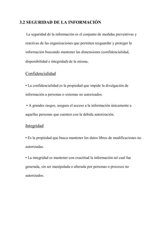 3.2 SEGURIDAD DE LA INFORMACIÓN
La seguridad de la información es el conjunto de medidas preventivas y
reactivas de las organizaciones que permiten resguardar y proteger la
información buscando mantener las dimensiones (confidencialidad,
disponibilidad e integridad) de la misma.
Confidencialidad
• La confidencialidad es la propiedad que impide la divulgación de
información a personas o sistemas no autorizados.
• A grandes rasgos, asegura el acceso a la información únicamente a
aquellas personas que cuenten con la debida autorización.
Integridad
• Es la propiedad que busca mantener los datos libres de modificaciones no
autorizadas.
• La integridad es mantener con exactitud la información tal cual fue
generada, sin ser manipulada o alterada por personas o procesos no
autorizados.
 