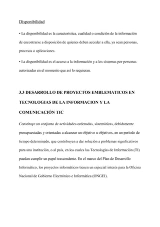 Disponibilidad
• La disponibilidad es la característica, cualidad o condición de la información
de encontrarse a disposición de quienes deben acceder a ella, ya sean personas,
procesos o aplicaciones.
• La disponibilidad es el acceso a la información y a los sistemas por personas
autorizadas en el momento que así lo requieran.
3.3 DESARROLLO DE PROYECTOS EMBLEMATICOS EN
TECNOLOGIAS DE LA INFORMACION Y LA
COMUNICACIÓN TIC
Constituye un conjunto de actividades ordenadas, sistemáticas, debidamente
presupuestadas y orientadas a alcanzar un objetivo u objetivos, en un período de
tiempo determinado, que contribuyen a dar solución a problemas significativos
para una institución, o al país, en los cuales las Tecnologías de Información (TI)
puedan cumplir un papel trascendente. En el marco del Plan de Desarrollo
Informático, los proyectos informáticos tienen un especial interés para la Oficina
Nacional de Gobierno Electrónico e Informática (ONGEI).
 