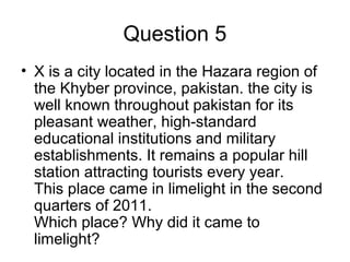Question 5
• X is a city located in the Hazara region of
the Khyber province, pakistan. the city is
well known throughout pakistan for its
pleasant weather, high-standard
educational institutions and military
establishments. It remains a popular hill
station attracting tourists every year.
This place came in limelight in the second
quarters of 2011.
Which place? Why did it came to
limelight?
 