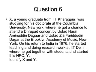 Question 6
• X, a young graduate from IIT Kharagpur, was
studying for his doctorate at the Coulmbia
University, New york, where he got a chance to
attend a Dhrupad concert by Ustad Nasir
Aminuddin Dagaar and Ustad Zia Fariddudin
Dagar at the Brooklyn Academy of Music, New
York. On his return to India in 1976, he started
teaching and doing research work at IIT Delhi,
where he got together with students and started
this NPO, Y.
Identify X and Y.
 