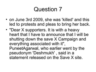 Question 7
• on June 3rd 2009, she was 'killed' and this
led to protests and pleas to bring her back.
• "Dear X supporters. It is with a heavy
heart that I have to announce that I will be
shutting down the save X Campaign and
everything associated with it",
PuneetAgarwal, who earlier went by the
pseudonym 'Deshmukh' , said in a
statement released on the Save X site.
 