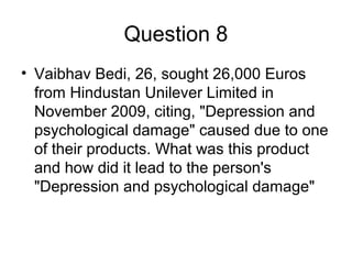 Question 8
• Vaibhav Bedi, 26, sought 26,000 Euros
from Hindustan Unilever Limited in
November 2009, citing, "Depression and
psychological damage" caused due to one
of their products. What was this product
and how did it lead to the person's
"Depression and psychological damage"
 