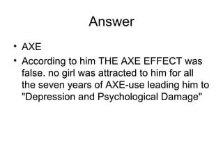 Answer
• AXE
• According to him THE AXE EFFECT was
false. no girl was attracted to him for all
the seven years of AXE-use leading him to
"Depression and Psychological Damage"
 